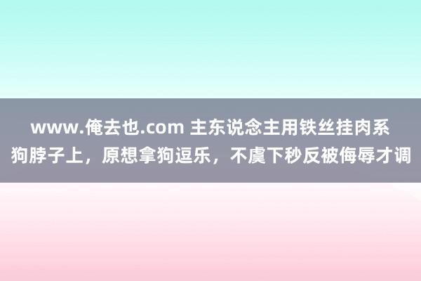 www.俺去也.com 主东说念主用铁丝挂肉系狗脖子上，原想拿狗逗乐，不虞下秒反被侮辱才调