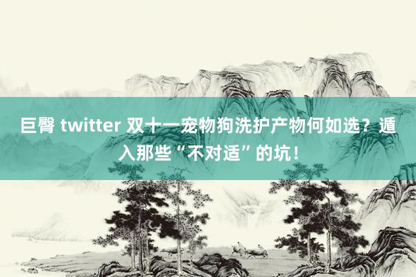 巨臀 twitter 双十一宠物狗洗护产物何如选？遁入那些“不对适”的坑！