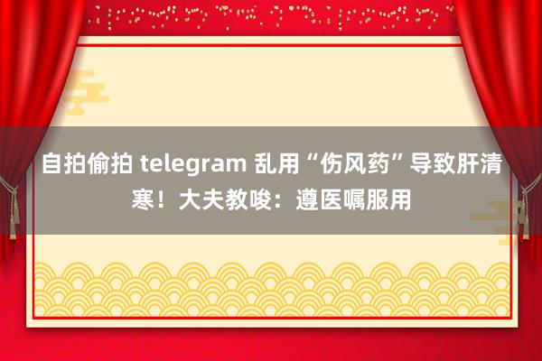 自拍偷拍 telegram 乱用“伤风药”导致肝清寒！大夫教唆：遵医嘱服用