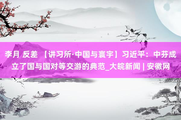 李月 反差 【讲习所·中国与寰宇】习近平：中芬成立了国与国对等交游的典范_大皖新闻 | 安徽网