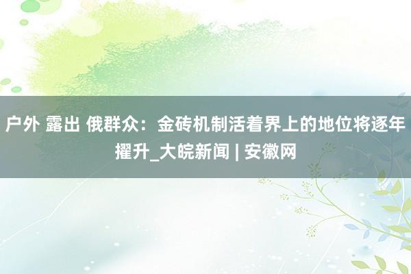 户外 露出 俄群众：金砖机制活着界上的地位将逐年擢升_大皖新闻 | 安徽网