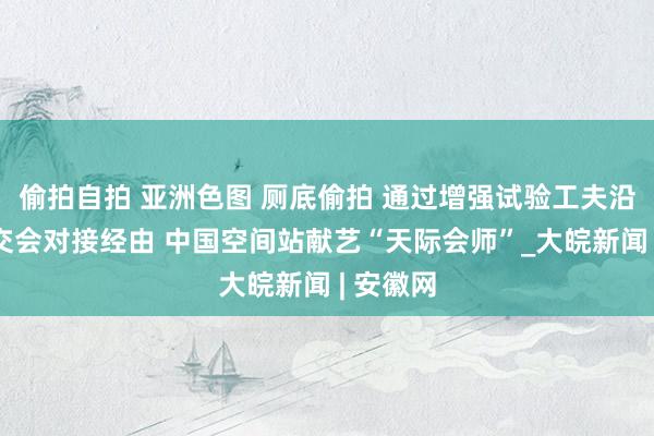 偷拍自拍 亚洲色图 厕底偷拍 通过增强试验工夫沿途了解交会对接经由 中国空间站献艺“天际会师”_大皖新闻 | 安徽网