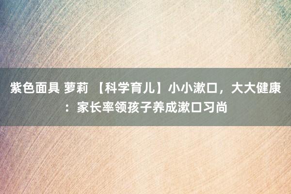 紫色面具 萝莉 【科学育儿】小小漱口，大大健康：家长率领孩子养成漱口习尚