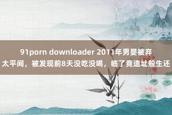 91porn downloader 2011年男婴被弃太平间，被发现前8天没吃没喝，临了竟遗址般生还