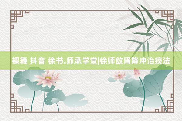 裸舞 抖音 徐书.师承学堂|徐师敛肾降冲治痰法