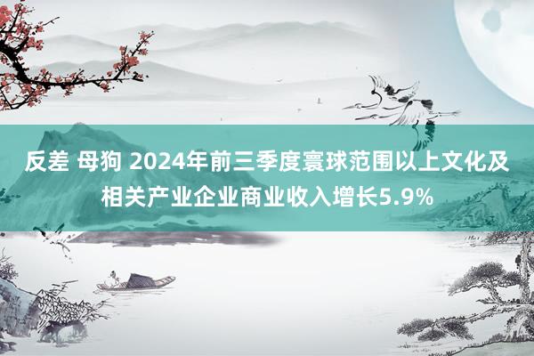 反差 母狗 2024年前三季度寰球范围以上文化及相关产业企业商业收入增长5.9%