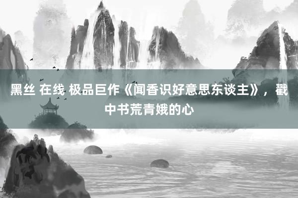 黑丝 在线 极品巨作《闻香识好意思东谈主》，戳中书荒青娥的心