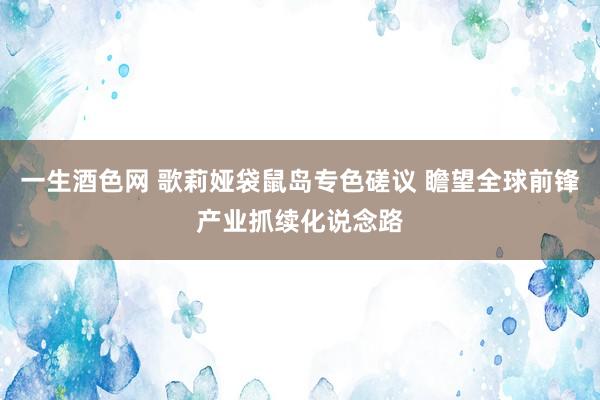 一生酒色网 歌莉娅袋鼠岛专色磋议 瞻望全球前锋产业抓续化说念路