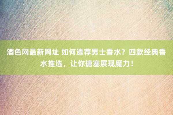 酒色网最新网址 如何遴荐男士香水？四款经典香水推选，让你搪塞展现魔力！