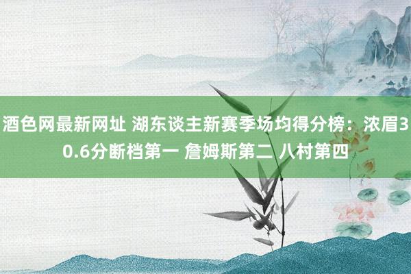 酒色网最新网址 湖东谈主新赛季场均得分榜：浓眉30.6分断档第一 詹姆斯第二 八村第四