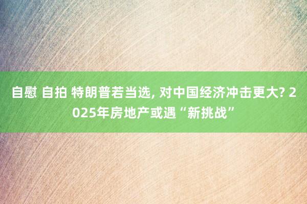 自慰 自拍 特朗普若当选， 对中国经济冲击更大? 2025年房地产或遇“新挑战”