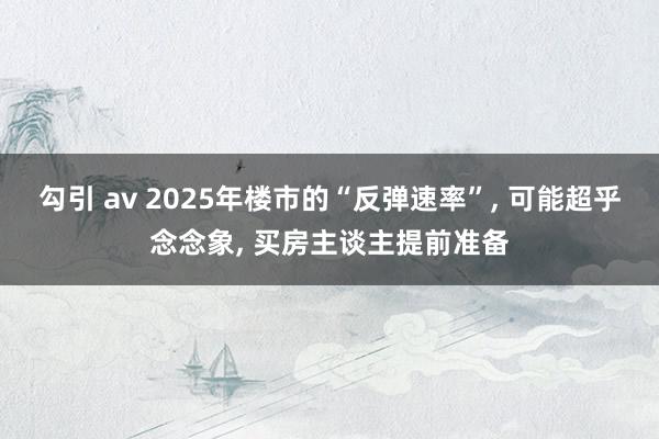 勾引 av 2025年楼市的“反弹速率”， 可能超乎念念象， 买房主谈主提前准备