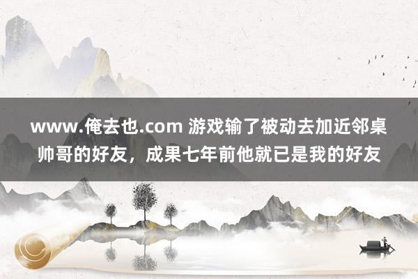 www.俺去也.com 游戏输了被动去加近邻桌帅哥的好友，成果七年前他就已是我的好友