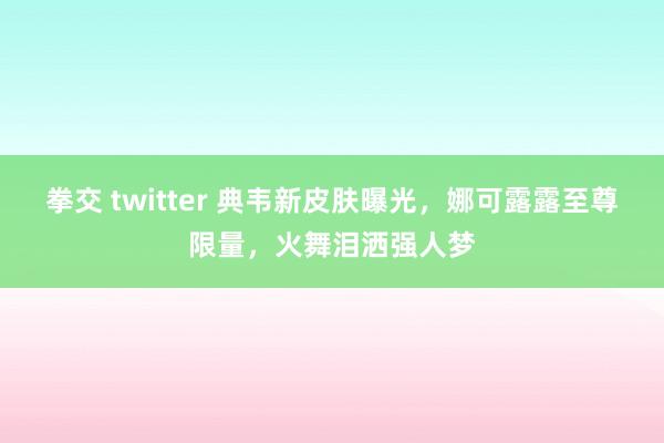 拳交 twitter 典韦新皮肤曝光，娜可露露至尊限量，火舞泪洒强人梦