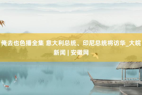 俺去也色播全集 意大利总统、印尼总统将访华_大皖新闻 | 安徽网