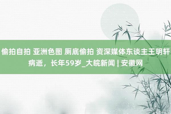 偷拍自拍 亚洲色图 厕底偷拍 资深媒体东谈主王明轩病逝，长年59岁_大皖新闻 | 安徽网