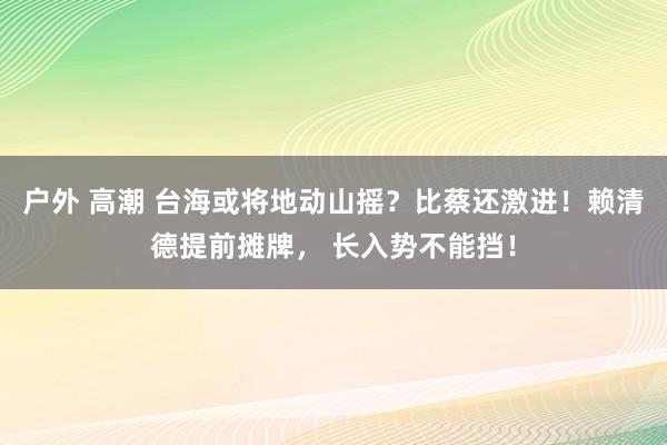 户外 高潮 台海或将地动山摇？比蔡还激进！赖清德提前摊牌， 长入势不能挡！