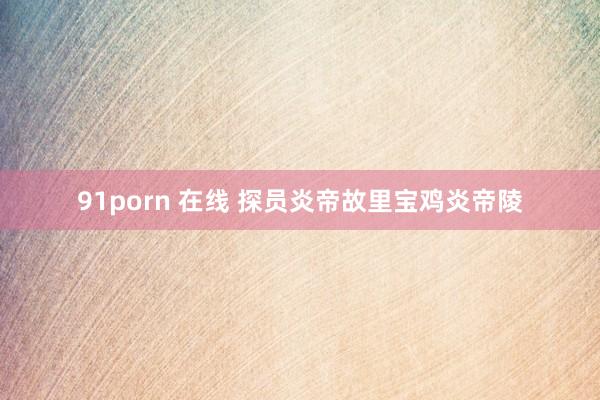 91porn 在线 探员炎帝故里宝鸡炎帝陵