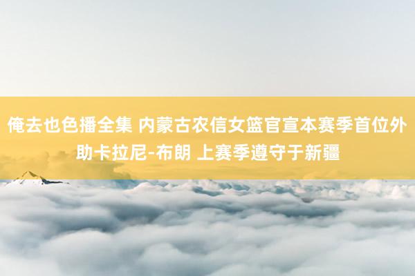 俺去也色播全集 内蒙古农信女篮官宣本赛季首位外助卡拉尼-布朗 上赛季遵守于新疆