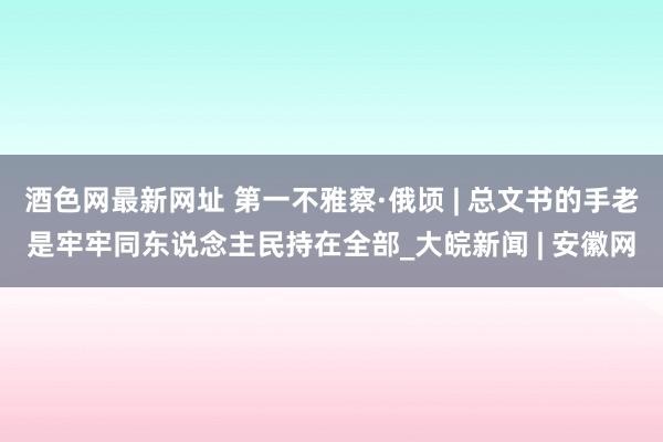 酒色网最新网址 第一不雅察·俄顷 | 总文书的手老是牢牢同东说念主民持在全部_大皖新闻 | 安徽网