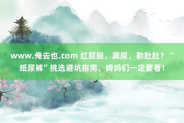 www.俺去也.com 红屁股，漏尿，勒肚肚？“纸尿裤”挑选避坑指南，姆妈们一定要看！