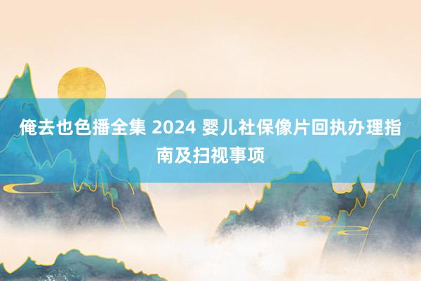 俺去也色播全集 2024 婴儿社保像片回执办理指南及扫视事项