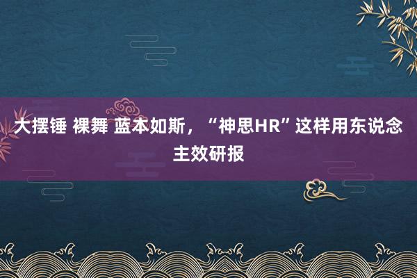 大摆锤 裸舞 蓝本如斯，“神思HR”这样用东说念主效研报