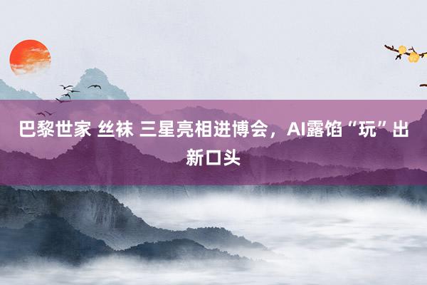 巴黎世家 丝袜 三星亮相进博会，AI露馅“玩”出新口头