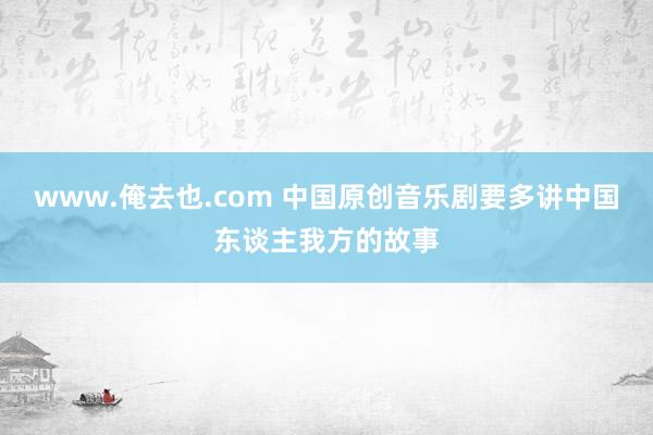 www.俺去也.com 中国原创音乐剧要多讲中国东谈主我方的故事