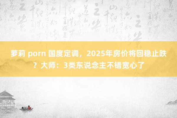 萝莉 porn 国度定调，2025年房价将回稳止跌？大师：3类东说念主不错宽心了