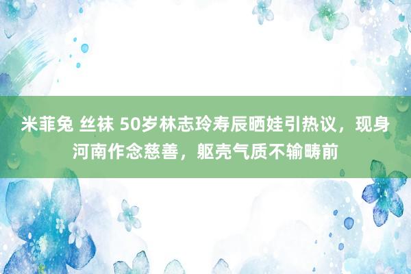 米菲兔 丝袜 50岁林志玲寿辰晒娃引热议，现身河南作念慈善，躯壳气质不输畴前