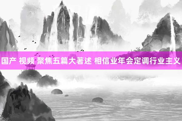 国产 视频 聚焦五篇大著述 相信业年会定调行业主义