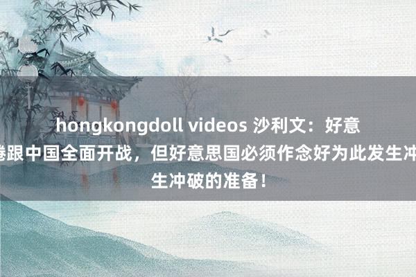 hongkongdoll videos 沙利文：好意思国不缱绻跟中国全面开战，但好意思国必须作念好为此发生冲破的准备！