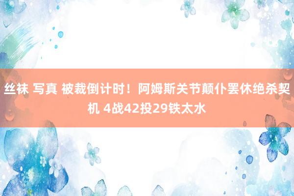 丝袜 写真 被裁倒计时！阿姆斯关节颠仆罢休绝杀契机 4战42投29铁太水