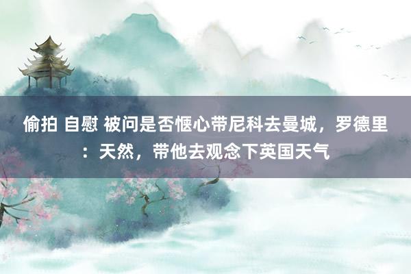 偷拍 自慰 被问是否惬心带尼科去曼城，罗德里：天然，带他去观念下英国天气