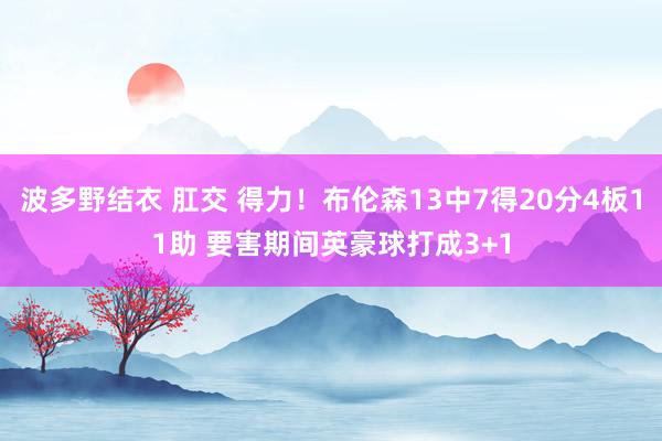 波多野结衣 肛交 得力！布伦森13中7得20分4板11助 要害期间英豪球打成3+1