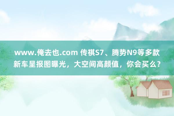 www.俺去也.com 传祺S7、腾势N9等多款新车呈报图曝光，大空间高颜值，你会买么？