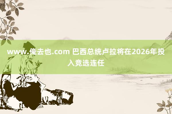 www.俺去也.com 巴西总统卢拉将在2026年投入竞选连任