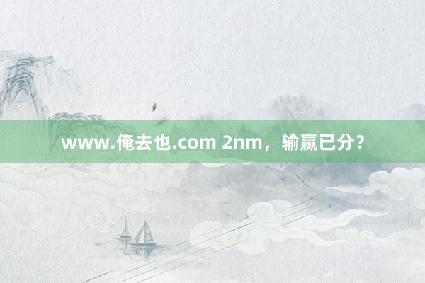 www.俺去也.com 2nm，输赢已分？