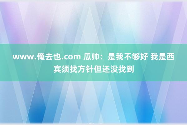 www.俺去也.com 瓜帅：是我不够好 我是西宾须找方针但还没找到