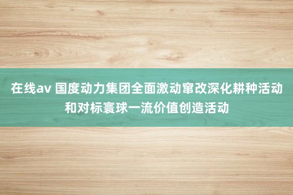 在线av 国度动力集团全面激动窜改深化耕种活动和对标寰球一流价值创造活动