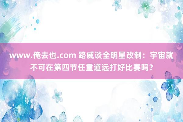 www.俺去也.com 路威谈全明星改制：宇宙就不可在第四节任重道远打好比赛吗？