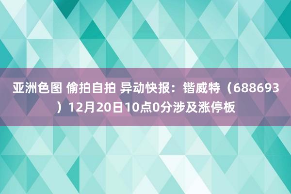 亚洲色图 偷拍自拍 异动快报：锴威特（688693）12月20日10点0分涉及涨停板