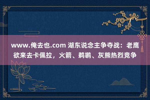 www.俺去也.com 湖东说念主争夺战：老鹰欲来去卡佩拉，火箭、鹈鹕、灰熊热烈竞争