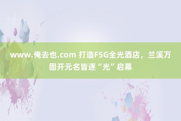 www.俺去也.com 打造F5G全光酒店，兰溪万固开元名皆逐“光”启幕