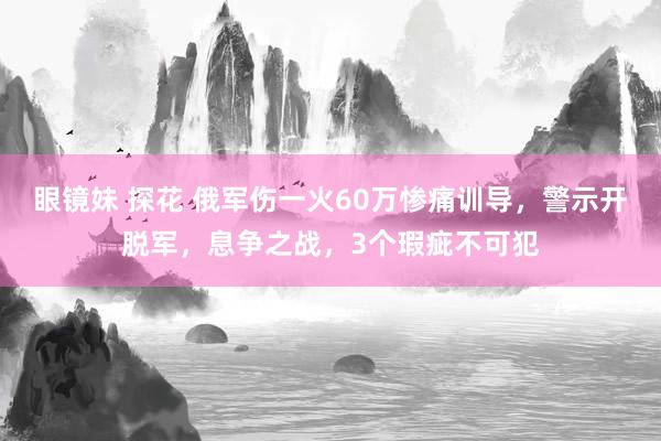 眼镜妹 探花 俄军伤一火60万惨痛训导，警示开脱军，息争之战，3个瑕疵不可犯