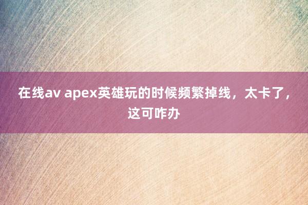 在线av apex英雄玩的时候频繁掉线，太卡了，这可咋办