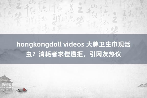 hongkongdoll videos 大牌卫生巾现活虫？消耗者求偿遭拒，引网友热议