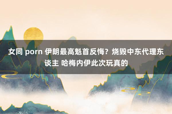 女同 porn 伊朗最高魁首反悔？烧毁中东代理东谈主 哈梅内伊此次玩真的