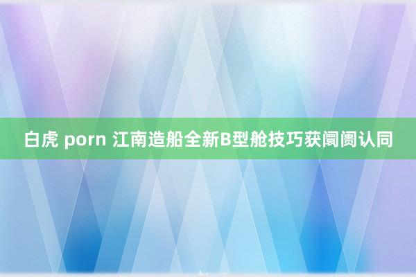 白虎 porn 江南造船全新B型舱技巧获阛阓认同